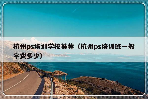 杭州ps培训学校推荐（杭州ps培训班一般学费多少）-第1张图片-乐修号