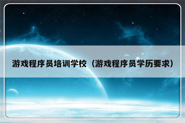 游戏程序员培训学校（游戏程序员学历要求）-第1张图片-乐修号