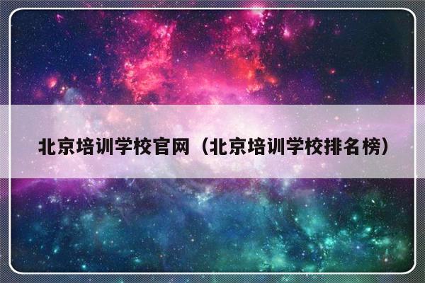 北京培训学校官网（北京培训学校排名榜）-第1张图片-乐修号