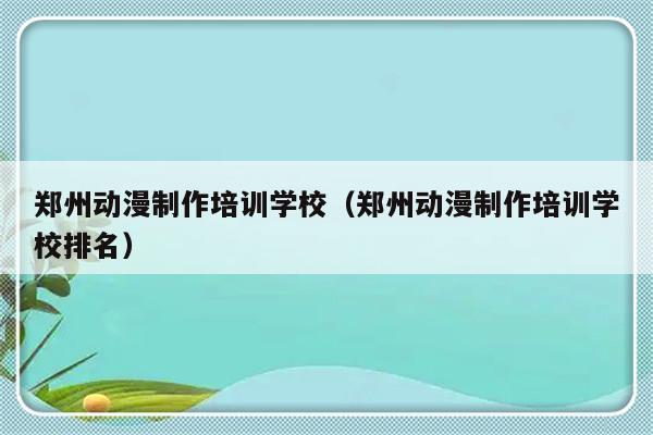 郑州动漫制作培训学校（郑州动漫制作培训学校排名）-第1张图片-乐修号