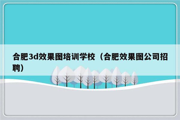 合肥3d效果图培训学校（合肥效果图公司招聘）-第1张图片-乐修号