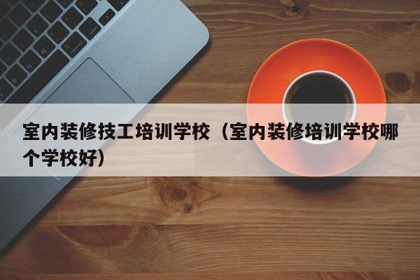 室内装修技工培训学校（室内装修培训学校哪个学校好）-第1张图片-乐修号