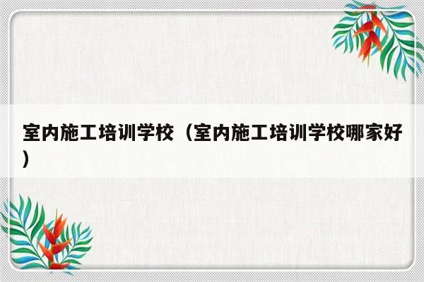 室内施工培训学校（室内施工培训学校哪家好）-第1张图片-乐修号