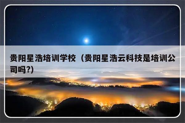 贵阳星浩培训学校（贵阳星浩云科技是培训公司吗?）-第1张图片-乐修号