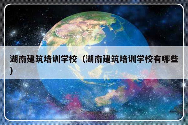 湖南建筑培训学校（湖南建筑培训学校有哪些）-第1张图片-乐修号