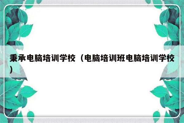 秉承电脑培训学校（电脑培训班电脑培训学校）-第1张图片-乐修号