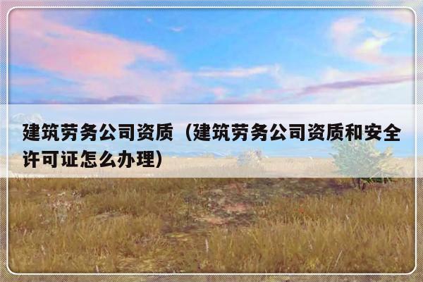 建筑劳务公司资质（建筑劳务公司资质和安全许可证怎么办理）-第1张图片-乐修号