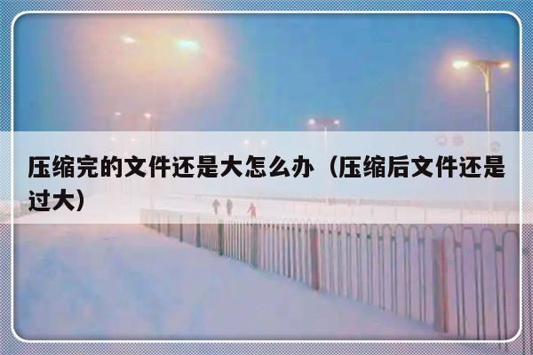 压缩完的文件还是大怎么办（压缩后文件还是过大）-第1张图片-乐修号