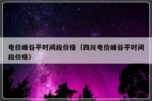电价峰谷平时间段价格（四川电价峰谷平时间段价格）-第1张图片-乐修号
