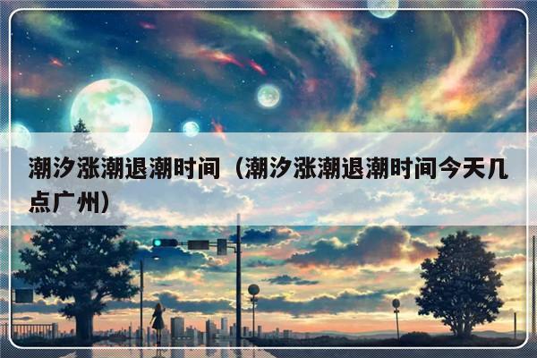 潮汐涨潮退潮时间（潮汐涨潮退潮时间今天几点广州）-第1张图片-乐修号