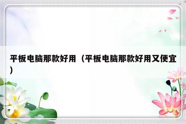 平板电脑那款好用（平板电脑那款好用又便宜）-第1张图片-乐修号