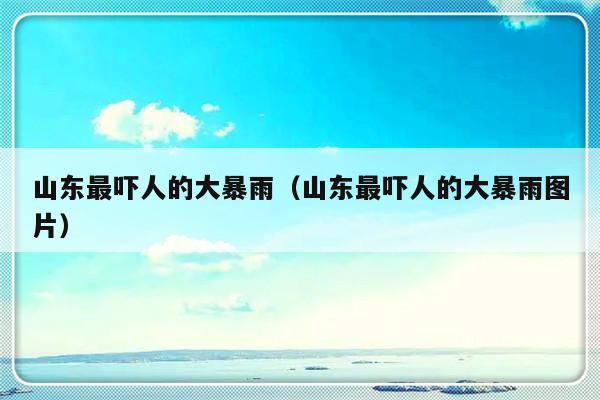 山东最吓人的大暴雨（山东最吓人的大暴雨图片）-第1张图片-乐修号