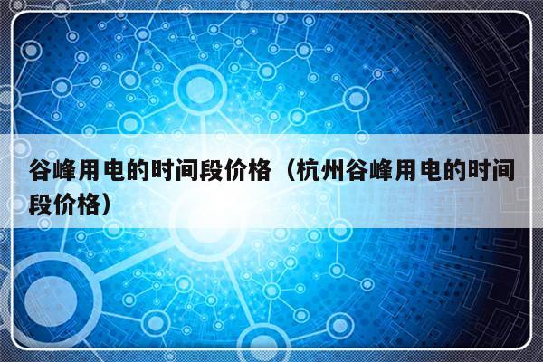 谷峰用电的时间段价格（杭州谷峰用电的时间段价格）-第1张图片-乐修号