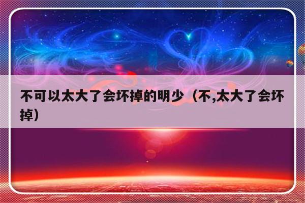 不可以太大了会坏掉的明少（不,太大了会坏掉）-第1张图片-乐修号