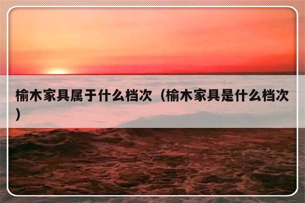 榆木家具属于什么档次（榆木家具是什么档次）-第1张图片-乐修号