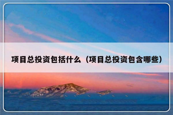 项目总投资包括什么（项目总投资包含哪些）-第1张图片-乐修号