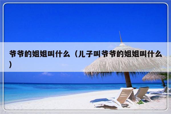 爷爷的姐姐叫什么（儿子叫爷爷的姐姐叫什么）-第1张图片-乐修号