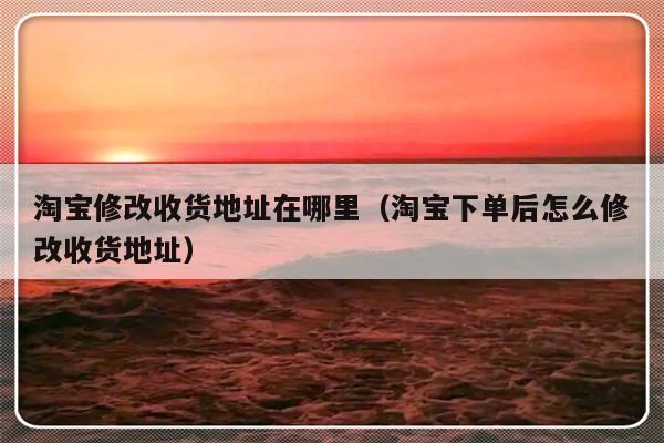 淘宝修改收货地址在哪里（淘宝下单后怎么修改收货地址）-第1张图片-乐修号