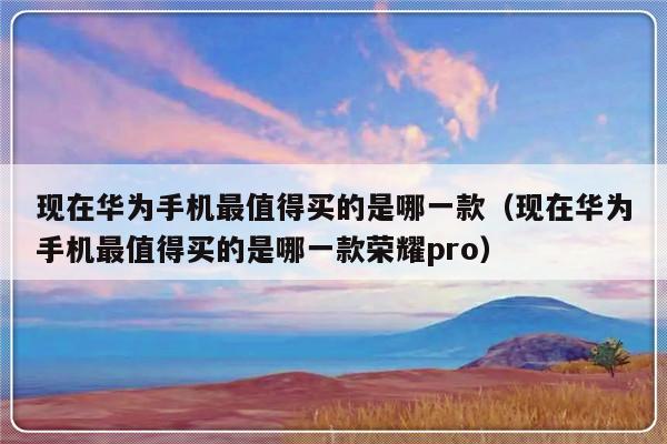 现在华为手机最值得买的是哪一款（现在华为手机最值得买的是哪一款荣耀pro）-第1张图片-乐修号