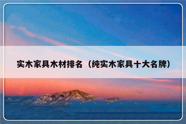 实木家具木材排名（纯实木家具十大名牌）-第1张图片-乐修号