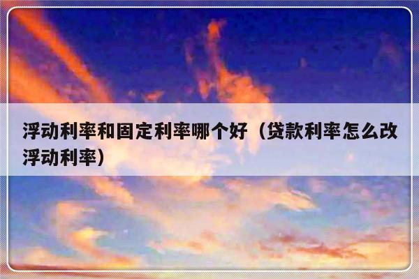 浮动利率和固定利率哪个好（贷款利率怎么改浮动利率）-第1张图片-乐修号
