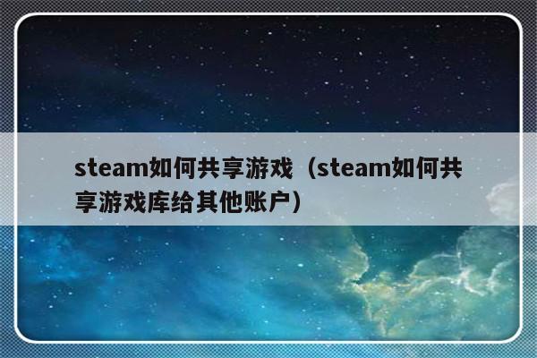 steam如何共享游戏（steam如何共享游戏库给其他账户）-第1张图片-乐修号