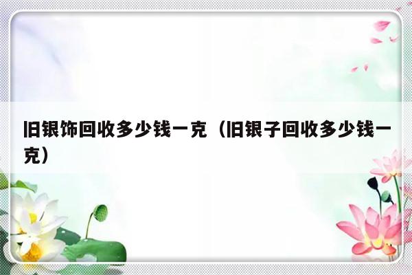 旧银饰回收多少钱一克（旧银子回收多少钱一克）-第1张图片-乐修号