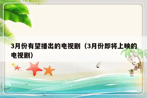 3月份有望播出的电视剧（3月份即将上映的电视剧）-第1张图片-乐修号