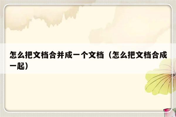 怎么把文档合并成一个文档（怎么把文档合成一起）-第1张图片-乐修号