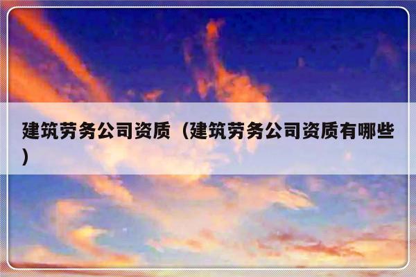 建筑劳务公司资质（建筑劳务公司资质有哪些）-第1张图片-乐修号