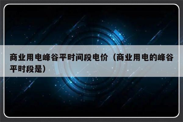 商业用电峰谷平时间段电价（商业用电的峰谷平时段是）-第1张图片-乐修号