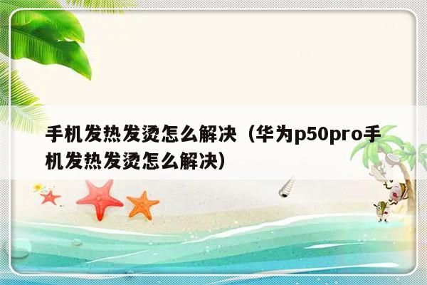 手机发热发烫怎么解决（华为p50pro手机发热发烫怎么解决）-第1张图片-乐修号