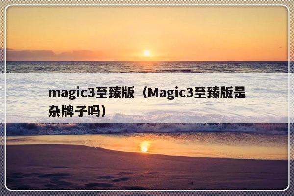 magic3至臻版（Magic3至臻版是杂牌子吗）-第1张图片-乐修号