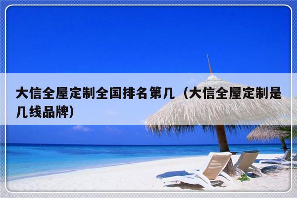 大信全屋定制全国排名第几（大信全屋定制是几线品牌）-第1张图片-乐修号