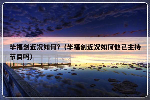 毕福剑近况如何?（毕福剑近况如何他已主持节目吗）-第1张图片-乐修号