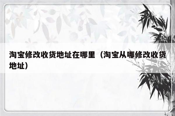 淘宝修改收货地址在哪里（淘宝从哪修改收货地址）-第1张图片-乐修号