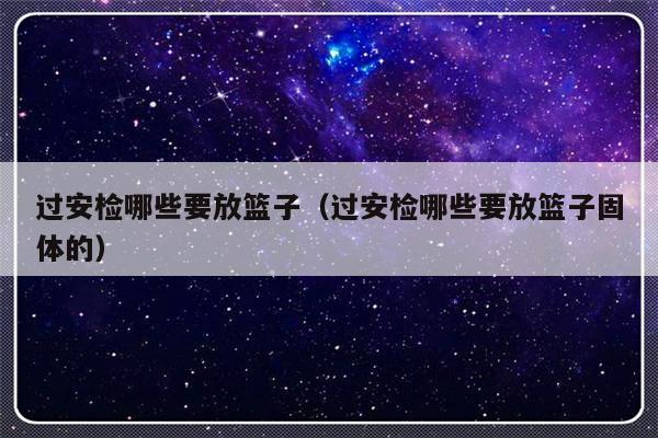 过安检哪些要放篮子（过安检哪些要放篮子固体的）-第1张图片-乐修号