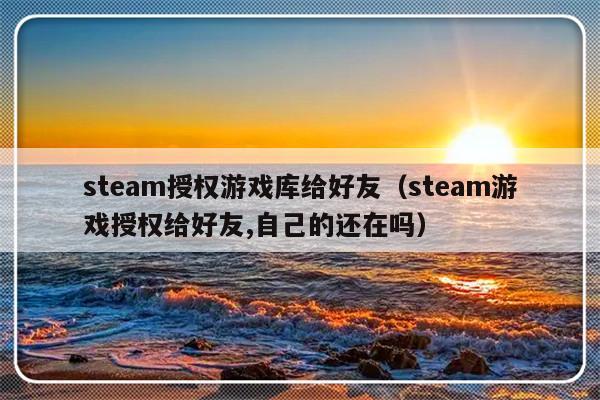 steam授权游戏库给好友（steam游戏授权给好友,自己的还在吗）-第1张图片-乐修号
