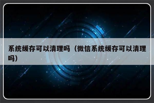 系统缓存可以清理吗（微信系统缓存可以清理吗）-第1张图片-乐修号