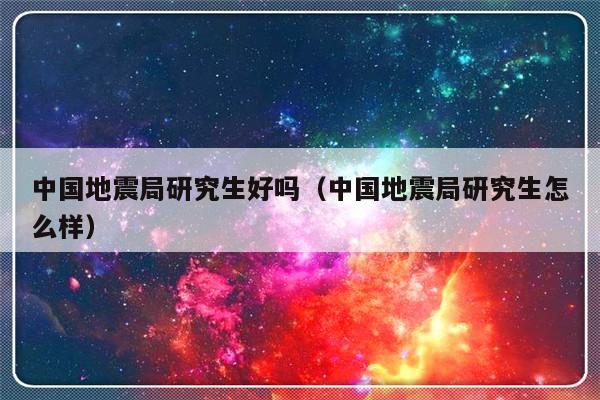 中国地震局研究生好吗（中国地震局研究生怎么样）-第1张图片-乐修号