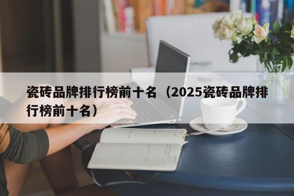 瓷砖品牌排行榜前十名（2025瓷砖品牌排行榜前十名）-第1张图片-乐修号