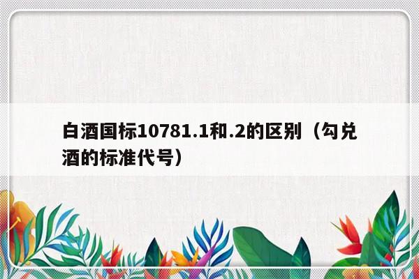 白酒国标10781.1和.2的区别（勾兑酒的标准代号）-第1张图片-乐修号
