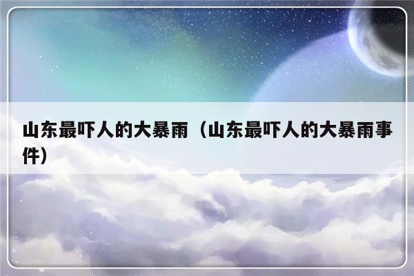 山东最吓人的大暴雨（山东最吓人的大暴雨事件）-第1张图片-乐修号