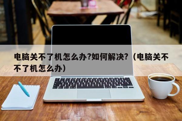 电脑关不了机怎么办?如何解决?（电脑关不不了机怎么办）-第1张图片-乐修号