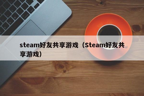 steam好友共享游戏（Steam好友共享游戏）-第1张图片-乐修号
