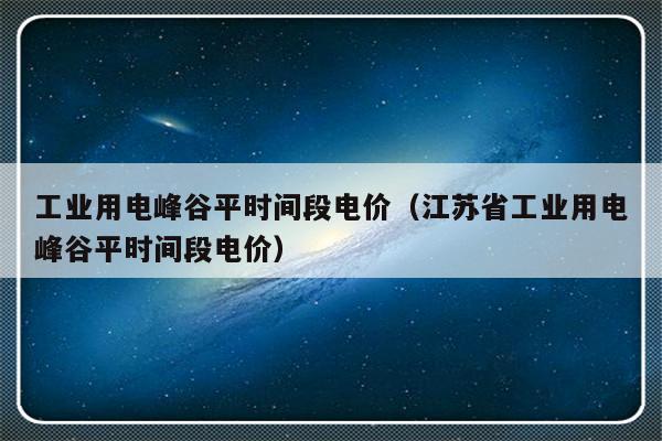工业用电峰谷平时间段电价（江苏省工业用电峰谷平时间段电价）-第1张图片-乐修号